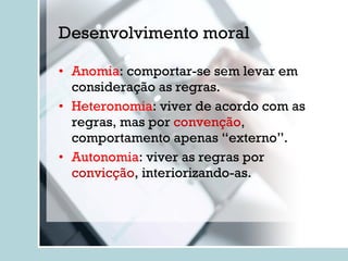Desenvolvimento moral Anomia : comportar-se sem levar em consideração as regras. Heteronomia : viver de acordo com as regras, mas por  convenção , comportamento apenas “externo”. Autonomia : viver as regras por  convicção , interiorizando-as. 