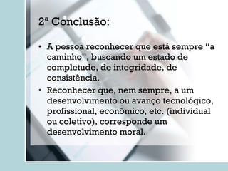 2ª Conclusão: A pessoa reconhecer que está sempre “a caminho”, buscando um estado de completude, de integridade, de consistência. Reconhecer que, nem sempre, a um desenvolvimento ou avanço tecnológico, profissional, econômico, etc. (individual ou coletivo), corresponde um desenvolvimento moral. 