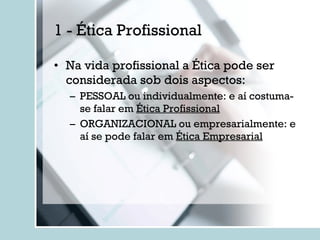 1 - Ética Profissional Na vida profissional a Ética pode ser considerada sob dois aspectos: PESSOAL ou individualmente: e aí costuma-se falar em  Ética Profissional ORGANIZACIONAL ou empresarialmente: e aí se pode falar em  Ética Empresarial 