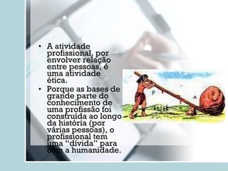 A atividade profissional, por envolver relação entre pessoas, é uma atividade ética. Porque as bases de grande parte do conhecimento de uma profissão foi construída ao longo da história (por várias pessoas), o profissional tem uma “dívida” para com a humanidade.  