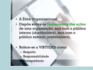 A Ética Organizacional: Dispõe sobre os  fundamentos das ações  de uma organização, seja com o público interno ( shareholders ), seja com o público externo ( stakeholders ). Refere-se a VIRTUDES como: Respeito Responsabilidade Transparência 