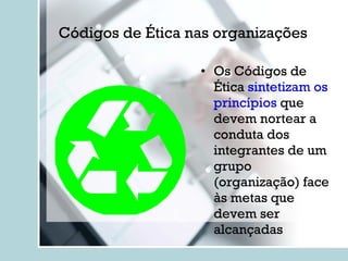 Códigos de Ética nas organizações Os Códigos de Ética  sintetizam os princípios  que devem nortear a conduta dos integrantes de um grupo (organização) face às metas que devem ser alcançadas 