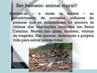 Ser humano: animal moral!! Assistiu-se – e ainda se assiste – ao envolvimento de centenas, milhares de pessoas que se mobilizaram no socorro às vítimas das inundações ocorridas em Santa Catarina. Muitas das quais, também, vítimas da tragédia. Não poucas, arriscando a própria vida para salvar outras vidas. 