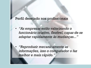 Perfil desejado nos profissionais “ As empresas estão valorizando o funcionário criativo, flexível, capaz de se adaptar rapidamente às mudanças...” “ Reproduzir mecanicamente as informações, isso o computador o faz melhor e mais rápido.” 