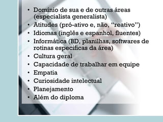 Domínio de sua e de outras áreas (especialista generalista) Atitudes (pró-ativo e, não, “reativo”) Idiomas (inglês e espanhol, fluentes) Informática (BD, planilhas, softwares de rotinas específicas da área) Cultura geral Capacidade de trabalhar em equipe Empatia Curiosidade intelectual Planejamento Além do diploma 