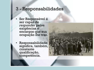 3 - Responsabilidades Ser Responsável é ser capaz de  responder  pelas exigências e encargos que sua ocupação lhe traz. Responsabilidade significa, também, constante qualificação, competência. 