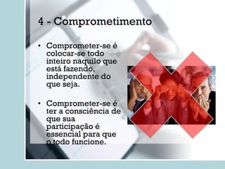 4 - Comprometimento Comprometer-se é colocar-se todo inteiro naquilo que está fazendo, independente do que seja. Comprometer-se é ter a consciência de que sua participação é essencial para que o todo funcione. 