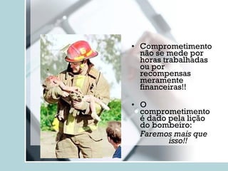 Comprometimento não se mede por horas trabalhadas ou por recompensas meramente financeiras!! O comprometimento é dado pela lição do bombeiro: Faremos mais que isso!! 