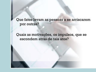 Que fatos levam as pessoas a se arriscarem por outras ? Quais as motivações, os impulsos, que se escondem atrás de tais atos ? 
