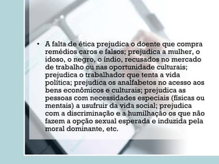 A falta de ética prejudica o doente que compra remédios caros e falsos; prejudica a mulher, o idoso, o negro, o índio, recusados no mercado de trabalho ou nas oportunidade culturais; prejudica o trabalhador que tenta a vida política; prejudica os analfabetos no acesso aos bens econômicos e culturais; prejudica as pessoas com necessidades especiais (físicas ou mentais) a usufruir da vida social; prejudica com a discriminação e a humilhação os que não fazem a opção sexual esperada e induzida pela moral dominante, etc. 