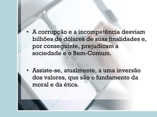 A corrupção e a incompetência desviam bilhões de dólares de suas finalidades e, por conseguinte, prejudicam a sociedade e o Bem-Comum. Assiste-se, atualmente, a uma inversão dos valores, que são o fundamento da moral e da ética. 