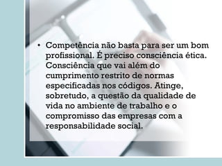 Competência não basta para ser um bom profissional. É preciso consciência ética. Consciência que vai além do cumprimento restrito de normas especificadas nos códigos. Atinge, sobretudo, a questão da qualidade de vida no ambiente de trabalho e o compromisso das empresas com a responsabilidade social. 