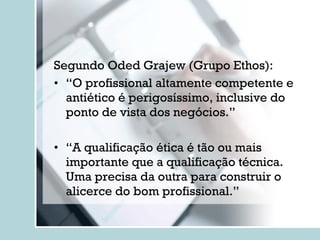 Segundo Oded Grajew (Grupo Ethos): “ O profissional altamente competente e antiético é perigosíssimo, inclusive do ponto de vista dos negócios.” “ A qualificação ética é tão ou mais importante que a qualificação técnica. Uma precisa da outra para construir o alicerce do bom profissional.” 