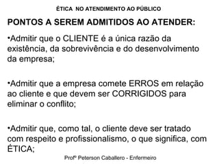 ÉTICA NO ATENDIMENTO AO PÚBLICO
PONTOS A SEREM ADMITIDOS AO ATENDER:
•Admitir que o CLIENTE é a única razão da
existência, da sobrevivência e do desenvolvimento
da empresa;
•Admitir que a empresa comete ERROS em relação
ao cliente e que devem ser CORRIGIDOS para
eliminar o conflito;
•Admitir que, como tal, o cliente deve ser tratado
com respeito e profissionalismo, o que significa, com
ÉTICA;
Profº Peterson Caballero - Enfermeiro
 