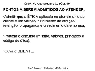 ÉTICA NO ATENDIMENTO AO PÚBLICO
PONTOS A SEREM ADMITIDOS AO ATENDER:
•Admitir que a ÉTICA aplicada no atendimento ao
cliente é um valioso instrumento de atração,
retenção, propaganda e crescimento da empresa;
•Praticar o discurso (missão, valores, princípios e
código de ética);
•Ouvir o CLIENTE.
Profº Peterson Caballero - Enfermeiro
 