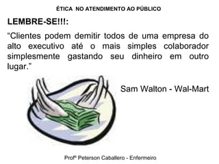 ÉTICA NO ATENDIMENTO AO PÚBLICO
LEMBRE-SE!!!:
“Clientes podem demitir todos de uma empresa do
alto executivo até o mais simples colaborador
simplesmente gastando seu dinheiro em outro
lugar.”
Sam Walton - Wal-Mart
Profº Peterson Caballero - Enfermeiro
 