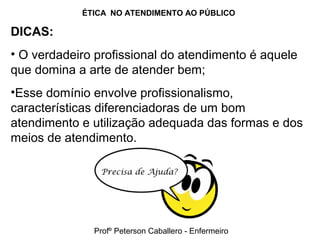 ÉTICA NO ATENDIMENTO AO PÚBLICO
DICAS:
• O verdadeiro profissional do atendimento é aquele
que domina a arte de atender bem;
•Esse domínio envolve profissionalismo,
características diferenciadoras de um bom
atendimento e utilização adequada das formas e dos
meios de atendimento.
Profº Peterson Caballero - Enfermeiro
 