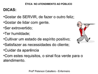 ÉTICA NO ATENDIMENTO AO PÚBLICO
DICAS:
•Gostar de SERVIR, de fazer o outro feliz;
•Gostar de lidar com gente.
•Ser extrovertido;
•Ter humildade;
•Cultivar um estado de espírito positivo;
•Satisfazer as necessidades do cliente;
•Cuidar da aparência
•Com estes requisitos, o sinal fica verde para o
atendimento.
Profº Peterson Caballero - Enfermeiro
 