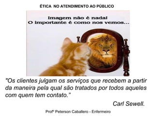 ÉTICA NO ATENDIMENTO AO PÚBLICO
"Os clientes julgam os serviços que recebem a partir
da maneira pela qual são tratados por todos aqueles
com quem tem contato.”
Carl Sewell.
Profº Peterson Caballero - Enfermeiro
 