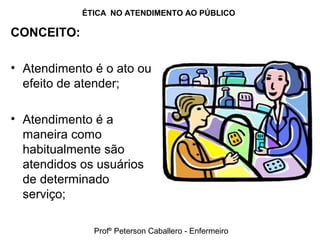 ÉTICA NO ATENDIMENTO AO PÚBLICO
CONCEITO:
• Atendimento é o ato ou
efeito de atender;
• Atendimento é a
maneira como
habitualmente são
atendidos os usuários
de determinado
serviço;
Profº Peterson Caballero - Enfermeiro
 