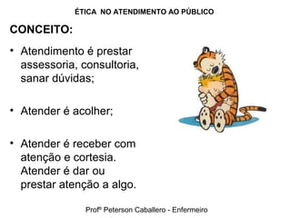 ÉTICA NO ATENDIMENTO AO PÚBLICO
CONCEITO:
• Atendimento é prestar
assessoria, consultoria,
sanar dúvidas;
• Atender é acolher;
• Atender é receber com
atenção e cortesia.
Atender é dar ou
prestar atenção a algo.
Profº Peterson Caballero - Enfermeiro
 