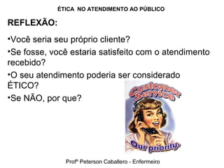 ÉTICA NO ATENDIMENTO AO PÚBLICO
REFLEXÃO:
•Você seria seu próprio cliente?
•Se fosse, você estaria satisfeito com o atendimento
recebido?
•O seu atendimento poderia ser considerado
ÉTICO?
•Se NÃO, por que?
Profº Peterson Caballero - Enfermeiro
 