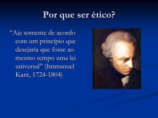 Por que ser ético?
“Aja somente de acordo
com um princípio que
desejaria que fosse ao
mesmo tempo uma lei
universal” (Immanuel
Kant, 1724-1804)
 