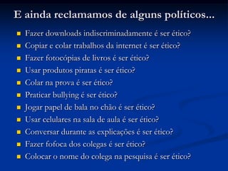 E ainda reclamamos de alguns políticos...
 Fazer downloads indiscriminadamente é ser ético?
 Copiar e colar trabalhos da internet é ser ético?
 Fazer fotocópias de livros é ser ético?
 Usar produtos piratas é ser ético?
 Colar na prova é ser ético?
 Praticar bullying é ser ético?
 Jogar papel de bala no chão é ser ético?
 Usar celulares na sala de aula é ser ético?
 Conversar durante as explicações é ser ético?
 Fazer fofoca dos colegas é ser ético?
 Colocar o nome do colega na pesquisa é ser ético?
 