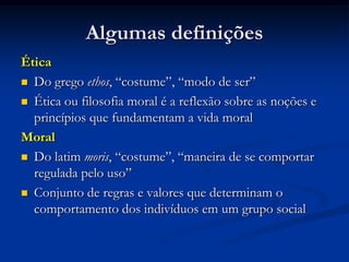 Algumas definições
Ética
 Do grego ethos, “costume”, “modo de ser”
 Ética ou filosofia moral é a reflexão sobre as noções e
princípios que fundamentam a vida moral
Moral
 Do latim moris, “costume”, “maneira de se comportar
regulada pelo uso”
 Conjunto de regras e valores que determinam o
comportamento dos indivíduos em um grupo social
 