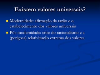 Existem valores universais?
 Modernidade: afirmação da razão e o
estabelecimento dos valores universais
 Pós-modernidade: crise do racionalismo e a
(perigosa) relativização extrema dos valores
 