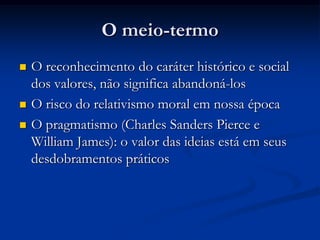 O meio-termo
 O reconhecimento do caráter histórico e social
dos valores, não significa abandoná-los
 O risco do relativismo moral em nossa época
 O pragmatismo (Charles Sanders Pierce e
William James): o valor das ideias está em seus
desdobramentos práticos
 