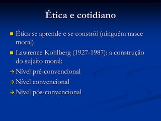Ética e cotidiano
 Ética se aprende e se constrói (ninguém nasce
moral)
 Lawrence Kohlberg (1927-1987): a construção
do sujeito moral:
 Nível pré-convencional
 Nível convencional
 Nível pós-convencional
 