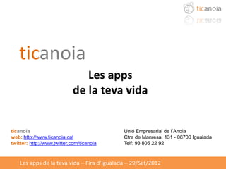 ticanoia
                               Les apps
                            de la teva vida


ticanoia                                     Unió Empresarial de l’Anoia
web: http://www.ticanoia.cat                 Ctra de Manresa, 131 - 08700 Igualada
twitter: http://www.twitter.com/ticanoia     Telf: 93 805 22 92



    Les apps de la teva vida – Fira d’Igualada – 29/Set/2012
 