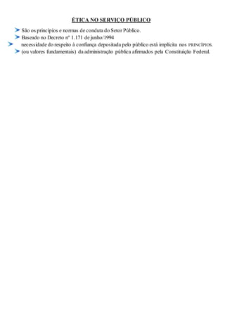 ÉTICA NO SERVIÇO PÚBLICO 
São os princípios e normas de conduta do Setor Público. 
Baseado no Decreto nº 1.171 de junho/1994 
necessidade do respeito à confiança depositada pelo público está implícita nos PRINCÍPIOS. 
(ou valores fundamentais) da administração pública afirmados pela Constituição Federal. 

