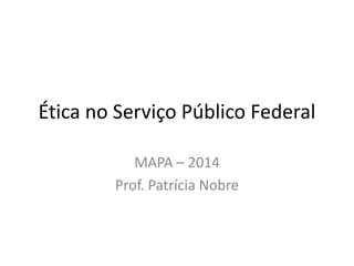 Ética no Serviço Público Federal
MAPA – 2014
Prof. Patrícia Nobre

 