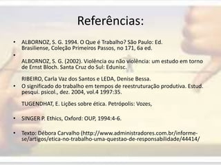 Referências:ALBORNOZ, S. G. 1994. O Que é Trabalho? São Paulo: Ed. Brasiliense, Coleção Primeiros Passos, no 171, 6a ed.ALBORNOZ, S. G. (2002). Violência ou não violência: um estudo em torno de Ernst Bloch. Santa Cruz do Sul: Edunisc.RIBEIRO, Carla Vaz dos Santos e LEDA, Denise Bessa.O significado do trabalho em tempos de reestruturação produtiva. Estud. pesqui. psicol., dez. 2004, vol.4 1997:35.TUGENDHAT, E. Lições sobre ética. Petrópolis: Vozes,SINGER P. Ethics, Oxford: OUP, 1994:4-6.Texto: Débora Carvalho (http://www.administradores.com.br/informe-se/artigos/etica-no-trabalho-uma-questao-de-responsabilidade/44414/ 
