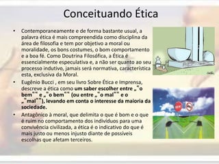  Conceituando ÉticaContemporaneamente e de forma bastante usual, a palavra ética é mais compreendida como disciplina da área de filosofia e tem por objetivo a moral ou moralidade, os bons costumes, o bom comportamento e a boa fé. Como Doutrina Filosófica, a Ética é essencialmente especulativa e, a não ser quanto ao seu processo indutivo, jamais será normativa, característica esta, exclusiva da Moral. Eugênio Bucci , em seu livro Sobre Ética e Imprensa, descreve a ética como um saber escolher entre „‟o bem‟‟ e „‟o bem‟‟ (ou entre „‟o mal‟‟ e o „‟mal‟‟), levando em conta o interesse da maioria da sociedade. Antagônico à moral, que delimita o que é bom e o que é ruim no comportamento dos indivíduos para uma convivência civilizada, a ética é o indicativo do que é mais justo ou menos injusto diante de possíveis escolhas que afetam terceiros.