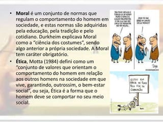 Moral é um conjunto de normas que regulam o comportamento do homem em sociedade, e estas normas são adquiridas pela educação, pela tradição e pelo cotidiano. Durkheim explicava Moral como a “ciência dos costumes”, sendo algo anterior a própria sociedade. A Moral tem caráter obrigatório.Ética, Motta (1984) defini como um “conjunto de valores que orientam o comportamento do homem em relação aos outros homens na sociedade em que vive, garantindo, outrossim, o bem-estar social”, ou seja, Ética é a forma que o homem deve se comportar no seu meio social.