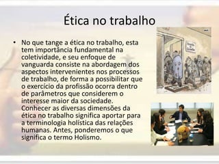 Ética no trabalhoNo que tange a ética no trabalho, esta tem importância fundamental na coletividade, e seu enfoque de vanguarda consiste na abordagem dos aspectos intervenientes nos processos de trabalho, de forma a possibilitar que o exercício da profissão ocorra dentro de parâmetros que considerem o interesse maior da sociedade. Conhecer as diversas dimensões da ética no trabalho significa aportar para a terminologia holística das relações humanas. Antes, ponderemos o que significa o termo Holismo.