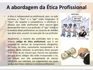 A abordagem da Ética ProfissionalA ética é indispensável ao profissional, pois, na ação humana, o "fazer" e o "agir" estão integrados. O "fazer" diz respeito à competência, à eficiência e eficácia que todo profissional deve possuir para desempenhar bem a sua profissão. O "agir" refere-se à conduta deste profissional, ao conjunto de atitudes que deve este, assumir na execução de sua profissão. Atualmente, a maioria das profissões tem o seu próprio código de ética profissional, que é um conjunto de normas de cumprimento obrigatório, derivadas da ética, comumente incorporados à lei pública. Neste contexto, os princípios éticos passam a ter força de lei; intuam que, mesmo nos episódios em que esses códigos não estão incorporados à lei, seu estudo tem alta probabilidade de exercer influência, por exemplo, em julgamentos nos quais se discutam fatos relativos à conduta profissional.