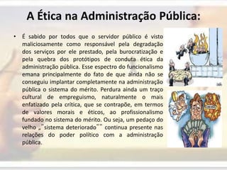 A Ética na Administração Pública:É sabido por todos que o servidor público é visto maliciosamente como responsável pela degradação dos serviços por ele prestado, pela burocratização e pela quebra dos protótipos de conduta ética da administração pública. Esse espectro do funcionalismo emana principalmente do fato de que ainda não se conseguiu implantar completamente na administração pública o sistema do mérito. Perdura ainda um traço cultural de empreguismo, naturalmente o mais enfatizado pela crítica, que se contrapõe, em termos de valores morais e éticos, ao profissionalismo fundado no sistema do mérito. Ou seja, um pedaço do velho „‟sistema deteriorado‟‟ continua presente nas relações do poder político com a administração pública.