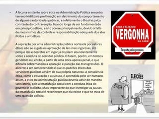 A lacuna existente sobre ética na Administração Pública encontra terreno fértil para proliferação em detrimento do comportamento de algumas autoridades públicas, e infelizmente o Brasil é palco constante da contravenção, ficando longe de ser fundamentado em princípios éticos, e isto ocorre principalmente, devido à falta de mecanismos de controle e responsabilização adequada dos atos ilícitos e antiéticos. A aspiração por uma administração pública norteada por valores éticos não se esgota na aprovação de leis mais rigorosas, até porque leis e decretos em vigor já dispõem abundantemente sobre a conduta do servidor público. O fazem, porém, em termos genéricos ou, então, a partir de uma ótica apenas penal, o que dificulta sobremaneira a apuração e punição das transgressões. O alicerce a ser compreendido é que os padrões éticos dos servidores públicos advêm de sua própria natureza. A consciência ética, como a educação e a cultura, é aprendida pelo ser humano, assim, a ética na administração pública deveria advir de maneira satisfatória, pois a insatisfação social com a conduta ética do governo e explicita. Mais importante do que investigar as causas da insatisfação social é reconhecer que ela existe e que se trata de uma questão política.