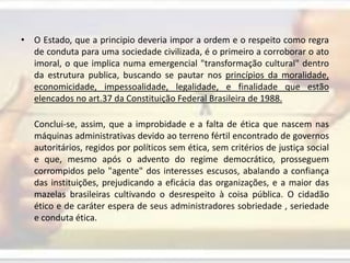 O Estado, que a principio deveria impor a ordem e o respeito como regra de conduta para uma sociedade civilizada, é o primeiro a corroborar o ato imoral, o que implica numa emergencial "transformação cultural" dentro da estrutura publica, buscando se pautar nos princípios da moralidade, economicidade, impessoalidade, legalidade, e finalidade que estão elencados no art.37 da Constituição Federal Brasileira de 1988.Conclui-se, assim, que a improbidade e a falta de ética que nascem nas máquinas administrativas devido ao terreno fértil encontrado de governos autoritários, regidos por políticos sem ética, sem critérios de justiça social e que, mesmo após o advento do regime democrático, prosseguem corrompidos pelo "agente" dos interesses escusos, abalando a confiança das instituições, prejudicando a eficácia das organizações, e a maior das mazelas brasileiras cultivando o desrespeito à coisa pública. O cidadão ético e de caráter espera de seus administradores sobriedade , seriedade e conduta ética.