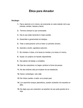 Ética para Amador
Decálogo:
1. Fija tu atención en ti mismo, sé consciente en cada instante de lo que
piensas, sientes, deseas y haces
2. Termina siempre lo que comenzaste.
3. Haz lo que estás haciendo lo mejor posible.
4. Desarrolla tu generosidad sin testigos.
5. Trata a cada persona como si fuera un pariente cercano.
6. Aprende a recibir, agradece cada don.
7. No mientas ni robes, si lo haces te mientes y te robas a ti mismo.
8. Ayuda a tu prójimo sin hacerlo dependiente.
9. Haz planes de trabajo y cúmplelos.
10. Que las costumbres no hagan cambiar tu forma de pensar.
11. No des órdenes sólo por el placer de ser obedecido.
12. Nunca contradigas, solo calla
13. No rindas cuentas a nadie, se tu propio juez
14. Los caprichos aunque placenteros, pueden acabarte si te excedes en
ellos.
15. No dejes que una costumbre se adueñen de una parte grande de tu
vida.
 