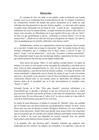 Pinta tu ética

        El concepto de ética sin duda es una palabra usada trivialmente aun cuando
muchas veces no se comprende bien la trascendencia de ella. La religión, la historia y
las concepciones morales del mundo han puesto tácitamente en la mente de cada
individuo una idea general de lo que este término significa, y a esto cada cual le agrega
su propio sesgo relacionado con su forma de vida. A pesar de que comprendemos y
analizamos las cosas de manera distinta, en algún momento de nuestras vidas todos nos
hemos visto envueltos en dificultades por lo que significa llevar una vida con “ética”.
En base a lo que generalmente se piensa, ¿realmente es correcto afirmar “vivo de una
manera ética”?. ¿Puede ser mi vida más ética que la de quienes me rodean? ¿Es acaso la
ética un paradigma que me permite calificarme como bueno o malo?

        Probablemente, muchos ya se apresurarían a lanzar una respuesta. Pero el asunto
no es tan fácil. Cuando está en juego la interacción “sana” de muchas formas de ética
distintas, entendemos que lo complejo está en hacer calzar y convivir lo que “yo
quiero”, lo que “a mí me parece bien” , con lo que “tú quieres y estimas conveniente”.
Para comprender mejor lo que esta terminología implica, repasaremos las bases teorías
que muchos pioneros del tema que ya han dejado establecidas.

        Ética deriva del griego “êthos” el cual significa morada interior. Su objeto de
estudio es la moral, la cual muchos se han encargado de confundirla y mezclarla con la
ética. Fuera de tanta conceptualización, la ética son las normas que cada uno escoge
para autorregularse, y que dan las bases de nuestra conducta. A lo largo de nuestra vida
vamos asimilando y adquiriendo nuevas formas de valorar lo que es más conveniente
para uno, y de acuerdo a esto actuamos. Como la ética está dada por cada persona, y las
valoraciones difieren entre sí, esta morada carece de objetividad. Sin embargo, está
inmersa dentro de la moralidad, que es lo que universalmente se considera como
“bueno” o “malo”.

Fernando Savater en el libro “Ética para Amador”, comienza refiriéndose a lo
trascendental que es aprender a distinguir lo que nos conviene de lo que no es mejor
para nosotros. Introduce esta noción de bueno y malo bajo las concepciones e ideas que
cada uno tiene. Por eso afirma que el “saber vivir” no será un asunto en el que todos lo
vean de la misma manera, pues para él eso es la ética.

En medio de estas diferencias, él plantea el concepto de “libertad”, como una cualidad
del ser humano que está direccionada por una programación cultural. Es decir, somos
libres, pero una serie de factores (sociales, biológicos, históricos, etc.) nos conducen a
tomar ciertas decisiones. Somos libres para decidir cómo actuar frente a las situaciones
que no escogemos que nos sucedan, pero además debemos autorregular nuestra libertad,
que se limita a las cosas que dependen de nuestra voluntad. Esto nos permite
equivocarnos, pero debemos buscar siempre la asertividad.

A la pregunta ¿Por qué hacemos algo?, Fernando responde que podemos estar
impulsados por tres motivos: las órdenes, las costumbres y los caprichos. Cada uno de
 