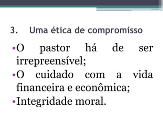 3. Uma ética de compromisso
•O pastor há de ser
irrepreensível;
•O cuidado com a vida
financeira e econômica;
•Integridade moral.
 