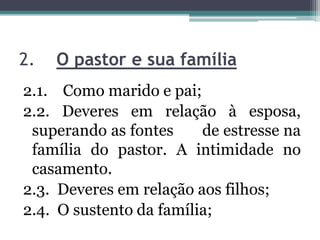 2. O pastor e sua família
2.1. Como marido e pai;
2.2. Deveres em relação à esposa,
superando as fontes de estresse na
família do pastor. A intimidade no
casamento.
2.3. Deveres em relação aos filhos;
2.4. O sustento da família;
 