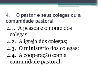 4. O pastor e seus colegas ou a
comunidade pastoral
4.1. A pessoa e o nome dos
colegas;
4.2. A igreja dos colegas;
4.3. O ministério dos colegas;
4.4. A cooperação com a
comunidade pastoral.
 