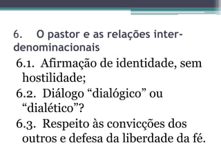 6. O pastor e as relações inter-
denominacionais
6.1. Afirmação de identidade, sem
hostilidade;
6.2. Diálogo “dialógico” ou
“dialético”?
6.3. Respeito às convicções dos
outros e defesa da liberdade da fé.
 