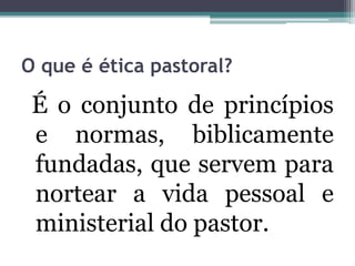O que é ética pastoral?
É o conjunto de princípios
e normas, biblicamente
fundadas, que servem para
nortear a vida pessoal e
ministerial do pastor.
 